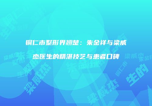 铜仁市整形界翘楚：朱金祥与梁威杰医生的精湛技艺与患者口碑