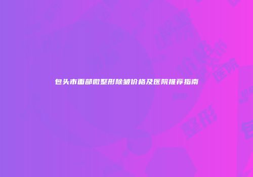 包头市面部微整形除皱价格及医院推荐指南