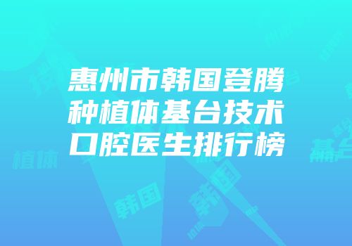 惠州市韩国登腾种植体基台技术口腔医生排行榜