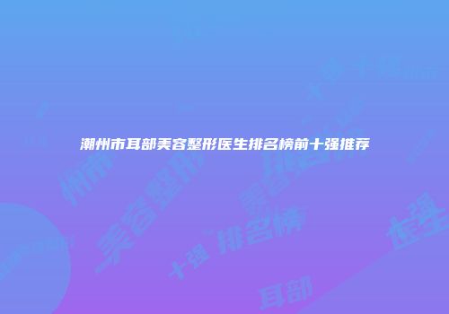 潮州市耳部美容整形医生排名榜前十强推荐