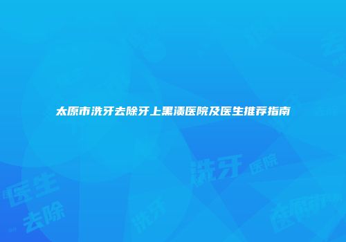太原市洗牙去除牙上黑渍医院及医生推荐指南
