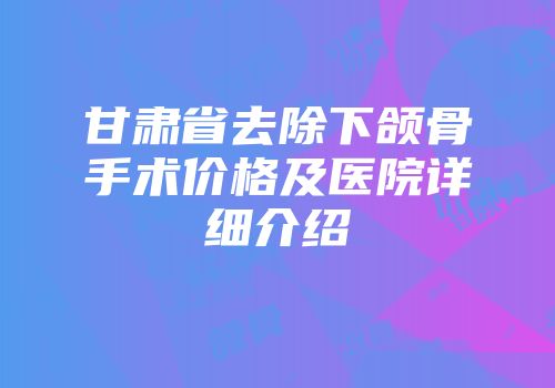 甘肃省去除下颌骨手术价格及医院详细介绍