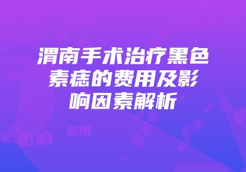 渭南手术治疗黑色素痣的费用及影响因素解析