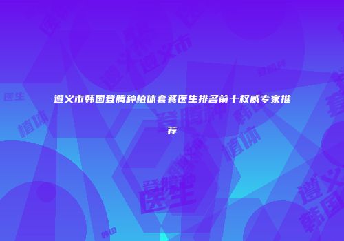 遵义市韩国登腾种植体套餐医生排名前十权威专家推荐