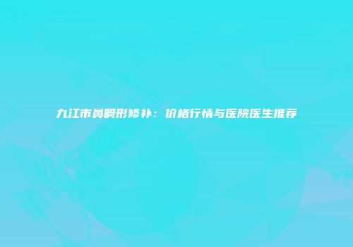 九江市鼻畸形修补：价格行情与医院医生推荐