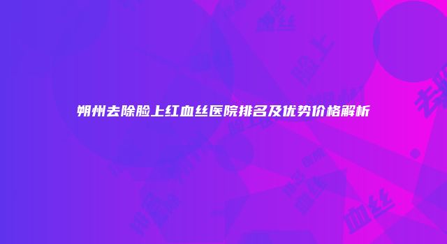 朔州去除脸上红血丝医院排名及优势价格解析