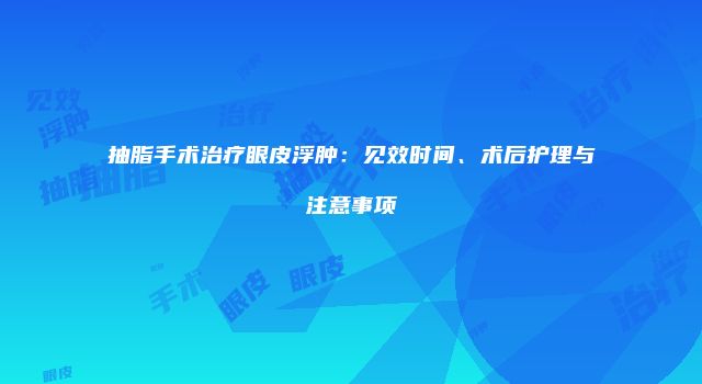 抽脂手术治疗眼皮浮肿：见效时间、术后护理与注意事项