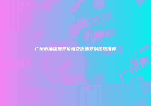 广州市抽搐磨牙价格及优质牙科医院推荐