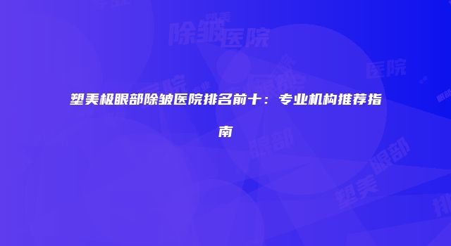 塑美极眼部除皱医院排名前十:专业机构推荐指南